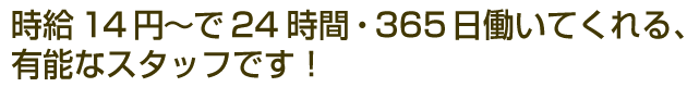 時給14円～で24時間・365日働いてくれる、有能なスタッフです！